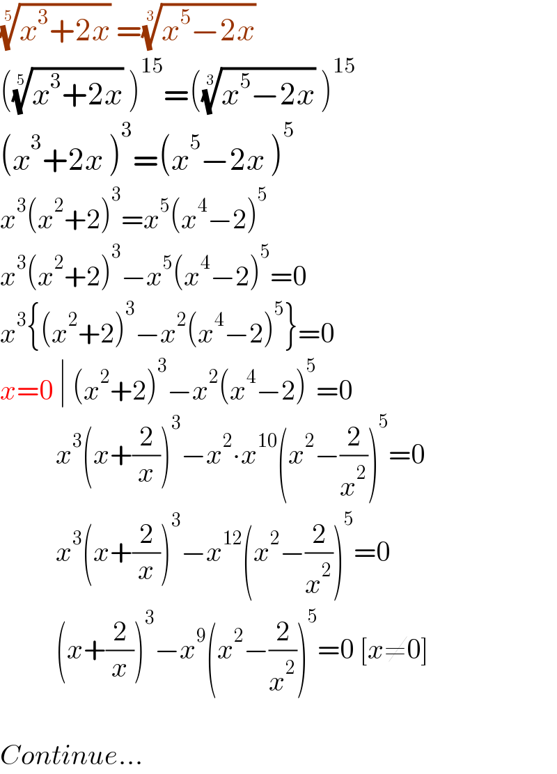 ((x^3 +2x))^(1/5)  =((x^5 −2x))^(1/3)    (((x^3 +2x))^(1/5)  )^(15) =(((x^5 −2x))^(1/3)  )^(15)   (x^3 +2x )^3 =(x^5 −2x )^5   x^3 (x^2 +2)^3 =x^5 (x^4 −2)^5   x^3 (x^2 +2)^3 −x^5 (x^4 −2)^5 =0  x^3 {(x^2 +2)^3 −x^2 (x^4 −2)^5 }=0  x=0 ∣ (x^2 +2)^3 −x^2 (x^4 −2)^5 =0            x^3 (x+(2/x))^3 −x^2 ∙x^(10) (x^2 −(2/x^2 ))^5 =0            x^3 (x+(2/x))^3 −x^(12) (x^2 −(2/x^2 ))^5 =0            (x+(2/x))^3 −x^9 (x^2 −(2/x^2 ))^5 =0 [x≠0]    Continue...  