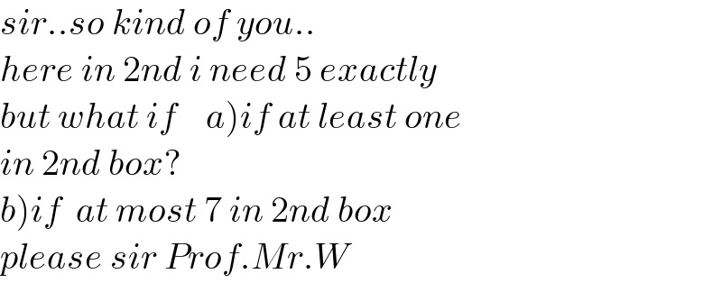 sir..so kind of you..  here in 2nd i need 5 exactly  but what if    a)if at least one  in 2nd box?  b)if  at most 7 in 2nd box  please sir Prof.Mr.W  