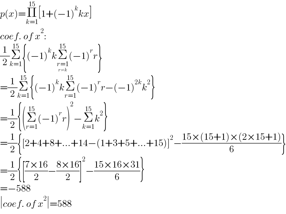 p(x)=Π_(k=1) ^(15) [1+(−1)^k kx]  coef. of x^2 :  (1/2)Σ_(k=1) ^(15) {(−1)^k kΣ_(r=1_(r≠k) ) ^(15) (−1)^r r}  =(1/2)Σ_(k=1) ^(15) {(−1)^k kΣ_(r=1) ^(15) (−1)^r r−(−1)^(2k) k^2 }  =(1/2){(Σ_(r=1) ^(15) (−1)^r r)^2 −Σ_(k=1) ^(15) k^2 }  =(1/2){[2+4+8+...+14−(1+3+5+...+15)]^2 −((15×(15+1)×(2×15+1))/6)}  =(1/2){[((7×16)/2)−((8×16)/2)]^2 −((15×16×31)/6)}  =−588  ∣coef. of x^2 ∣=588  