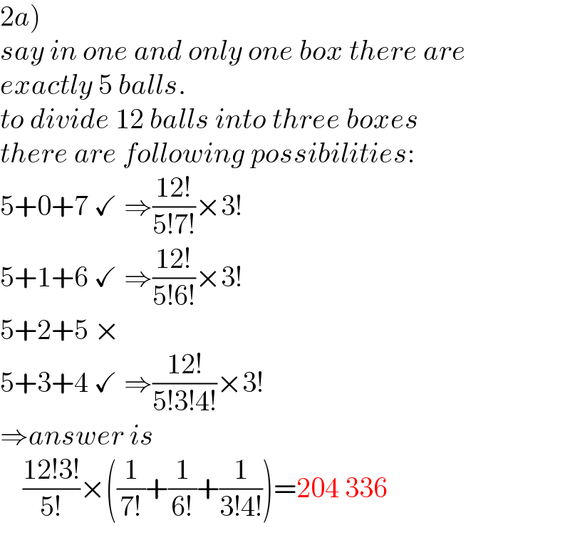 2a)  say in one and only one box there are  exactly 5 balls.  to divide 12 balls into three boxes  there are following possibilities:  5+0+7 ✓ ⇒((12!)/(5!7!))×3!  5+1+6 ✓ ⇒((12!)/(5!6!))×3!  5+2+5 ×  5+3+4 ✓ ⇒((12!)/(5!3!4!))×3!  ⇒answer is       ((12!3!)/(5!))×((1/(7!))+(1/(6!))+(1/(3!4!)))=204 336  