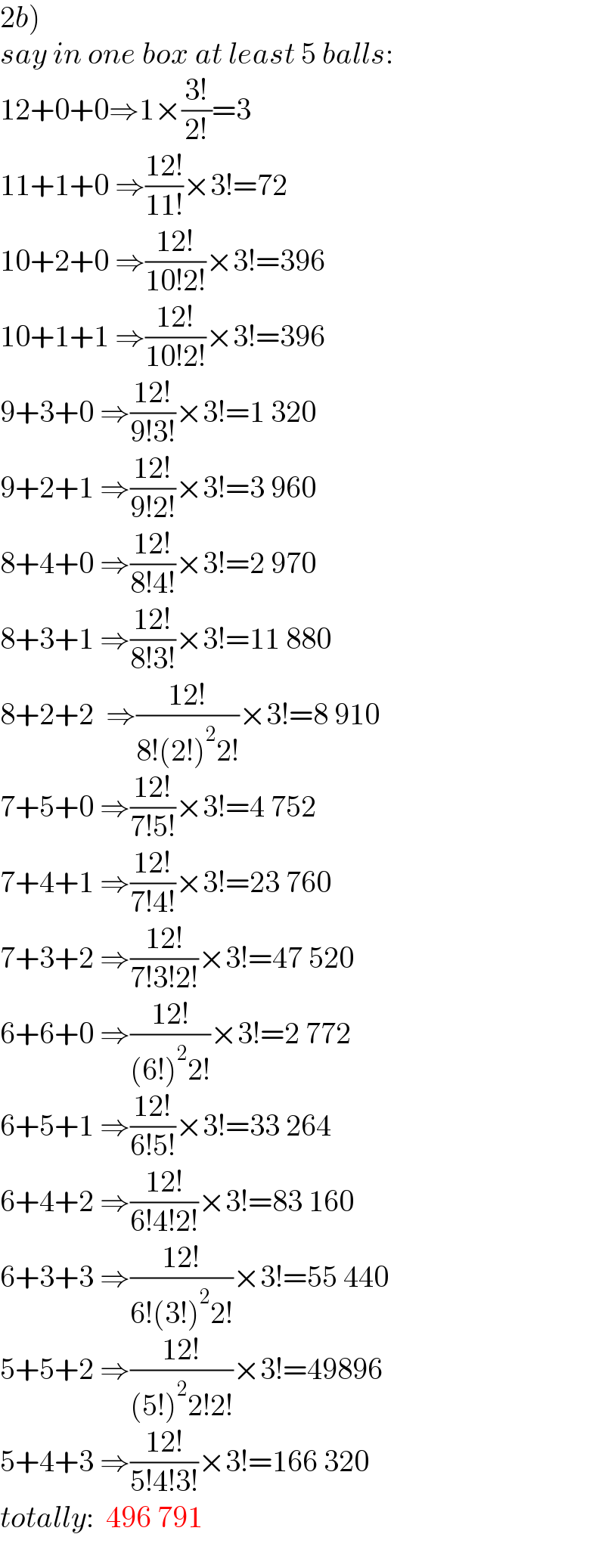 2b)  say in one box at least 5 balls:  12+0+0⇒1×((3!)/(2!))=3  11+1+0 ⇒((12!)/(11!))×3!=72  10+2+0 ⇒((12!)/(10!2!))×3!=396  10+1+1 ⇒((12!)/(10!2!))×3!=396  9+3+0 ⇒((12!)/(9!3!))×3!=1 320  9+2+1 ⇒((12!)/(9!2!))×3!=3 960  8+4+0 ⇒((12!)/(8!4!))×3!=2 970  8+3+1 ⇒((12!)/(8!3!))×3!=11 880  8+2+2  ⇒((12!)/(8!(2!)^2 2!))×3!=8 910  7+5+0 ⇒((12!)/(7!5!))×3!=4 752  7+4+1 ⇒((12!)/(7!4!))×3!=23 760  7+3+2 ⇒((12!)/(7!3!2!))×3!=47 520  6+6+0 ⇒((12!)/((6!)^2 2!))×3!=2 772  6+5+1 ⇒((12!)/(6!5!))×3!=33 264  6+4+2 ⇒((12!)/(6!4!2!))×3!=83 160  6+3+3 ⇒((12!)/(6!(3!)^2 2!))×3!=55 440  5+5+2 ⇒((12!)/((5!)^2 2!2!))×3!=49896  5+4+3 ⇒((12!)/(5!4!3!))×3!=166 320  totally:  496 791  