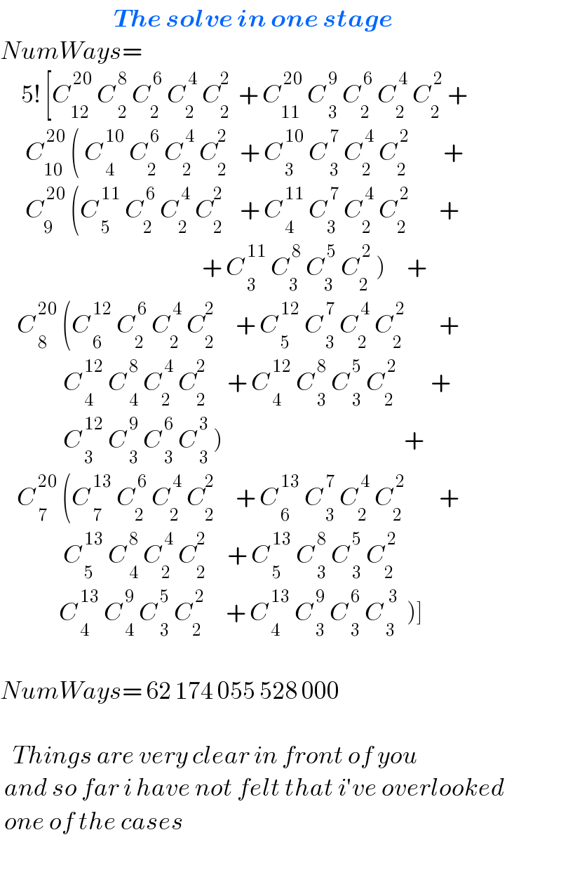                            The solve in one stage  NumWays=        5! [C_(12) ^( 20)  C_( 2) ^( 8)  C_2 ^( 6)  C_2 ^( 4)  C_2 ^2   + C_(11) ^( 20)  C_( 3) ^( 9)  C_2 ^( 6)  C_2 ^( 4)  C_2 ^( 2)  +        C_(10) ^( 20)  ( C_( 4) ^( 10)  C_2 ^( 6)  C_2 ^( 4)  C_2 ^2    + C_( 3) ^( 10)  C_( 3) ^( 7)  C_2 ^( 4)  C_2 ^( 2)         +        C_9 ^( 20)  (C_( 5) ^( 11)  C_2 ^( 6)  C_2 ^( 4)  C_2 ^2     + C_( 4) ^( 11)  C_3 ^( 7)  C_2 ^( 4)  C_2 ^( 2)        +                                                  + C_( 3) ^( 11)  C_3 ^( 8)  C_3 ^( 5)  C_2 ^( 2)  )     +      C_( 8) ^( 20)  (C_( 6) ^( 12)  C_2 ^( 6)  C_2 ^( 4)  C_2 ^2      + C_( 5) ^( 12)  C_( 3) ^( 7)  C_2 ^( 4)  C_2 ^( 2)         +                 C_( 4) ^( 12)  C_( 4) ^( 8)  C_2 ^( 4)  C_2 ^2      + C_( 4) ^( 12)  C_( 3) ^( 8)  C_( 3) ^( 5)  C_2 ^( 2)         +                 C_( 3) ^( 12)  C_( 3) ^( 9)  C_( 3) ^( 6)  C_( 3) ^( 3)  )                                           +      C_( 7) ^( 20)  (C_( 7) ^( 13)  C_2 ^( 6)  C_2 ^( 4)  C_2 ^2      + C_( 6) ^( 13)  C_( 3) ^( 7)  C_2 ^( 4)  C_2 ^( 2)         +                 C_( 5) ^( 13)  C_( 4) ^( 8)  C_2 ^( 4)  C_2 ^2      + C_( 5) ^( 13)  C_( 3) ^( 8)  C_( 3) ^( 5)  C_2 ^( 2)                  C_( 4) ^( 13)  C_( 4) ^( 9)  C_( 3) ^( 5)  C_2 ^( 2)      + C_( 4) ^( 13)  C_( 3) ^( 9)  C_( 3) ^( 6)  C_( 3) ^(  3)   )]    NumWays= 62 174 055 528 000       Things are very clear in front of you   and so far i have not felt that i′ve overlooked   one of the cases    