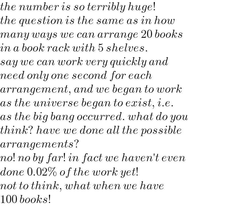 the number is so terribly huge!  the question is the same as in how  many ways we can arrange 20 books  in a book rack with 5 shelves.  say we can work very quickly and  need only one second for each   arrangement, and we began to work  as the universe began to exist, i.e.  as the big bang occurred. what do you  think? have we done all the possible  arrangements?   no! no by far! in fact we haven′t even  done 0.02% of the work yet!  not to think, what when we have   100 books!  