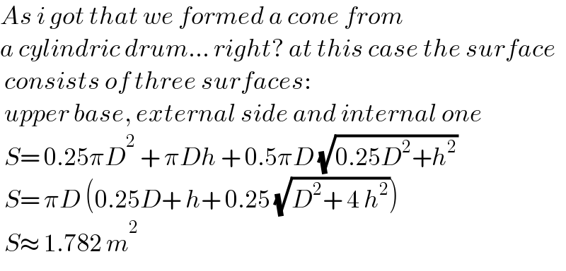 As i got that we formed a cone from  a cylindric drum... right? at this case the surface   consists of three surfaces:   upper base, external side and internal one   S= 0.25πD^2  + πDh + 0.5πD (√(0.25D^2 +h^2 ))   S= πD (0.25D+ h+ 0.25 (√(D^2 + 4 h^2 )))   S≈ 1.782 m^2      