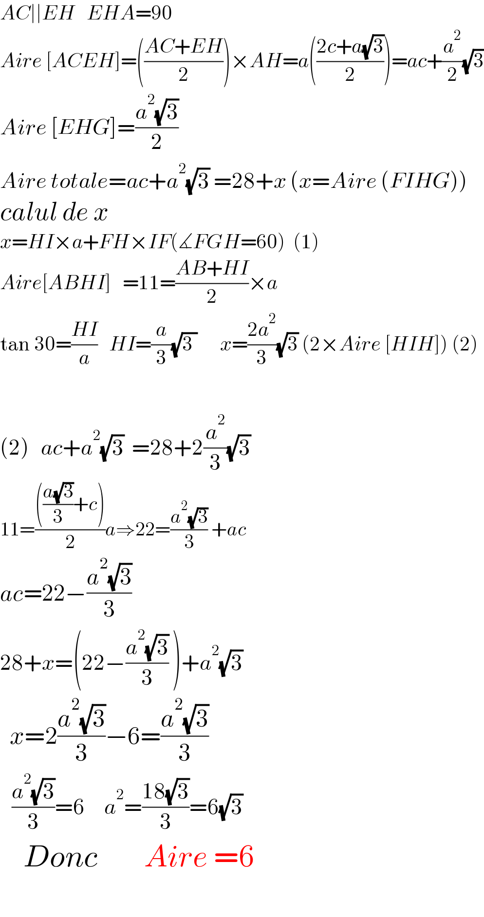 AC∣∣EH   EHA=90  Aire [ACEH]=(((AC+EH)/2))×AH=a(((2c+a(√3))/2))=ac+(a^2 /2)(√3)  Aire [EHG]=((a^2 (√3))/2)  Aire totale=ac+a^2 (√3) =28+x (x=Aire (FIHG))  calul de x  x=HI×a+FH×IF(∡FGH=60)  (1)  Aire[ABHI]   =11=((AB+HI)/2)×a  tan 30=((HI)/a)   HI=(a/3)(√(3 ))      x=((2a^2 )/3)(√3) (2×Aire [HIH]) (2)    (2)   ac+a^2 (√3)  =28+2(a^2 /3)(√3)  11=(((((a(√3))/3)+c))/2)a⇒22=((a^2 (√3))/3) +ac  ac=22−((a^2 (√3))/3)  28+x=(22−((a^2 (√3))/3) )+a^2 (√3)    x=2((a^2 (√3))/3)−6=((a^2 (√3))/3)     ((a^2 (√3))/3)=6     a^2 =((18(√3))/3)=6(√3)         Donc        Aire =6    
