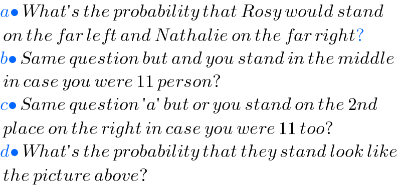 a• What′s the probability that Rosy would stand   on the far left and Nathalie on the far right?  b• Same question but and you stand in the middle   in case you were 11 person?  c• Same question ′a′ but or you stand on the 2nd   place on the right in case you were 11 too?  d• What′s the probability that they stand look like   the picture above?    