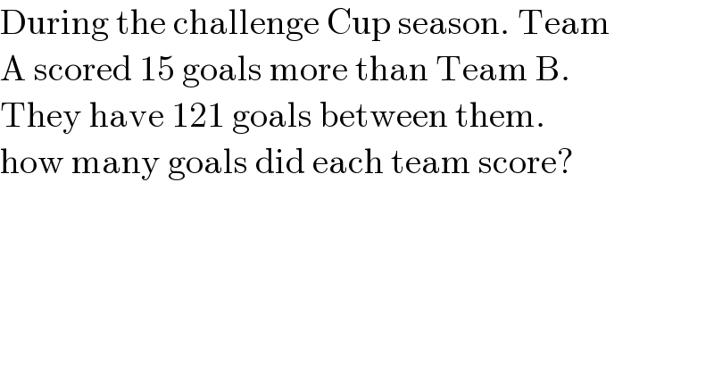 During the challenge Cup season. Team  A scored 15 goals more than Team B.  They have 121 goals between them.  how many goals did each team score?    