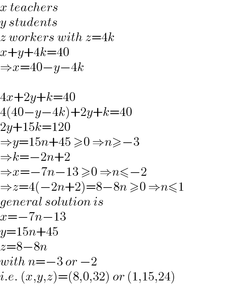 x teachers  y students  z workers with z=4k  x+y+4k=40  ⇒x=40−y−4k    4x+2y+k=40  4(40−y−4k)+2y+k=40  2y+15k=120  ⇒y=15n+45 ≥0 ⇒n≥−3  ⇒k=−2n+2  ⇒x=−7n−13 ≥0 ⇒n≤−2  ⇒z=4(−2n+2)=8−8n ≥0 ⇒n≤1  general solution is  x=−7n−13  y=15n+45  z=8−8n  with n=−3 or −2  i.e. (x,y,z)=(8,0,32) or (1,15,24)  