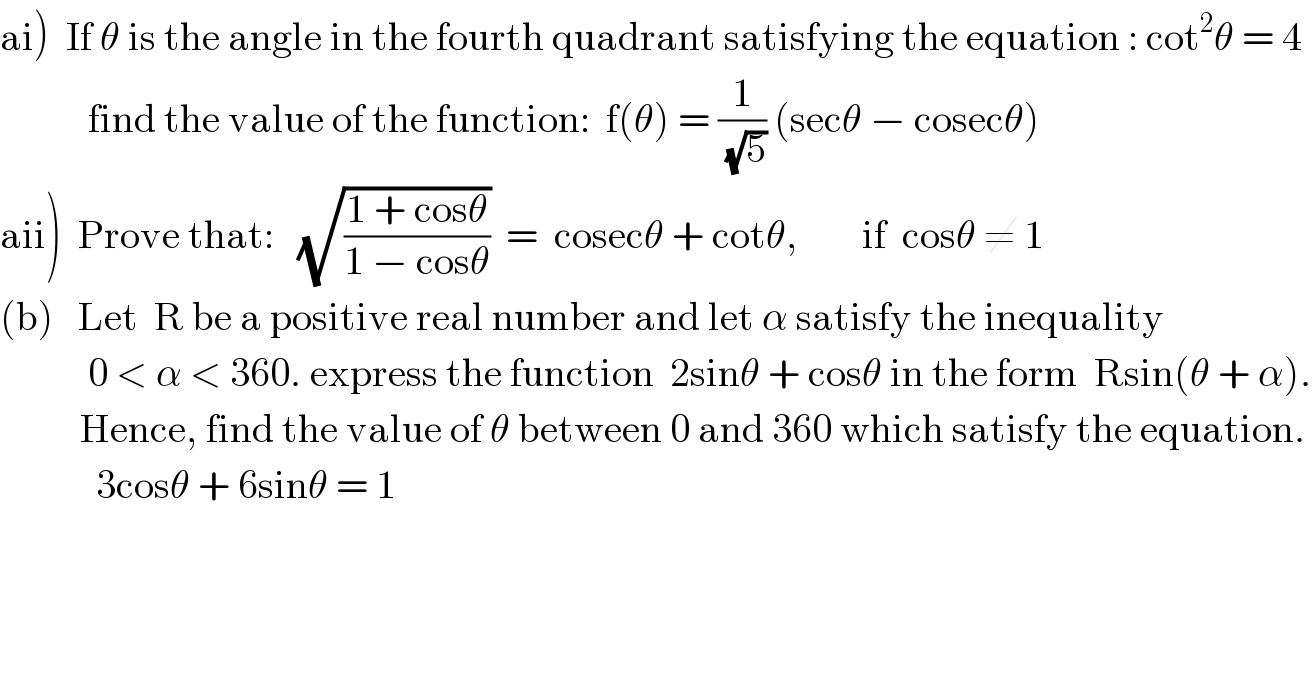 ai)  If θ is the angle in the fourth quadrant satisfying the equation : cot^2 θ = 4             find the value of the function:  f(θ) = (1/(√5)) (secθ − cosecθ)  aii)  Prove that:   (√((1 + cosθ)/(1 − cosθ)))  =  cosecθ + cotθ,        if  cosθ ≠ 1  (b)   Let  R be a positive real number and let α satisfy the inequality              0 < α < 360. express the function  2sinθ + cosθ in the form  Rsin(θ + α).            Hence, find the value of θ between 0 and 360 which satisfy the equation.              3cosθ + 6sinθ = 1  