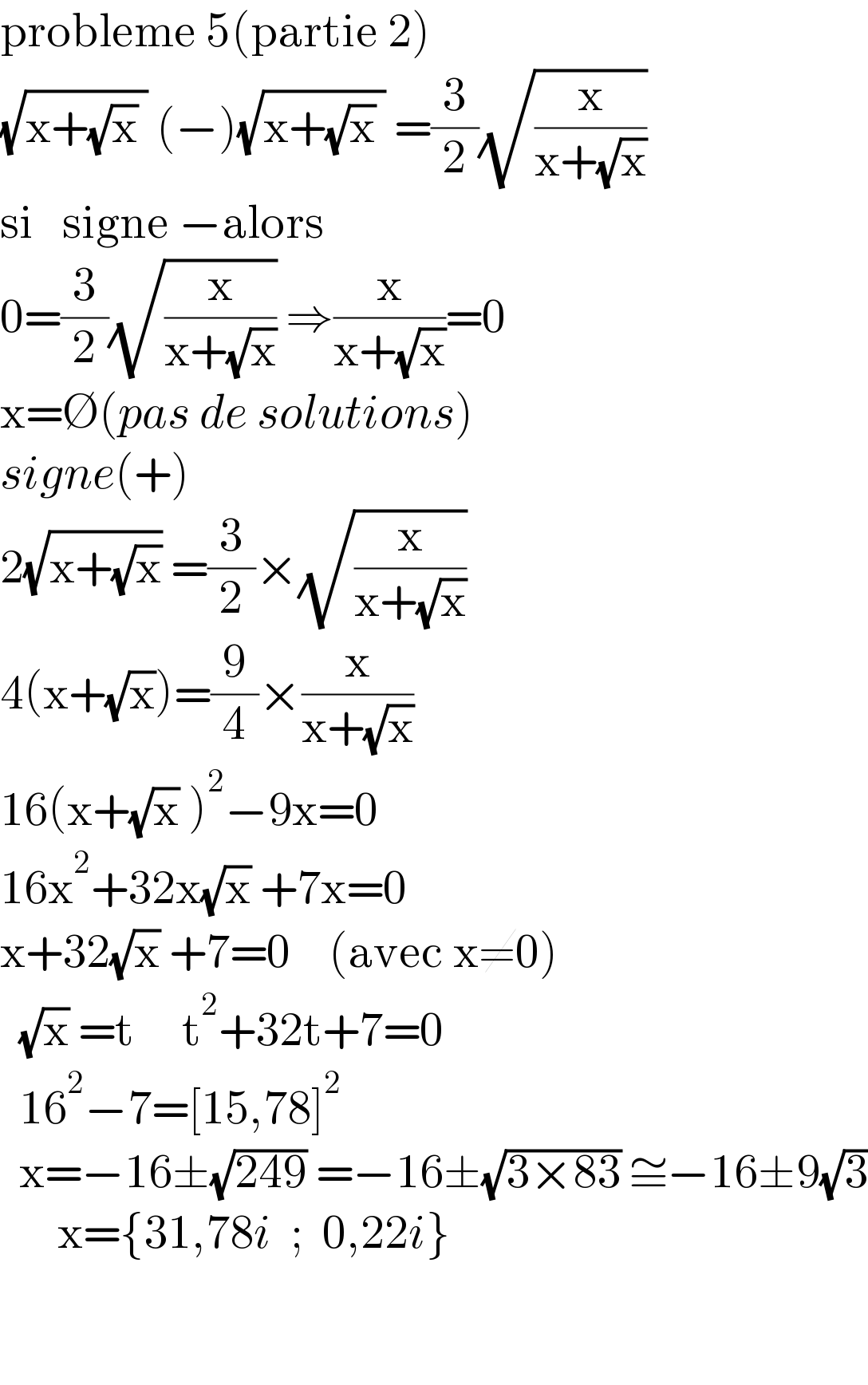probleme 5(partie 2)  (√(x+(√x) )) (−)(√(x+(√x) )) =(3/2)(√(x/(x+(√x))))  si   signe −alors    0=(3/2)(√(x/(x+(√x)))) ⇒(x/(x+(√x)))=0  x=∅(pas de solutions)  signe(+)  2(√(x+(√x))) =(3/2)×(√(x/(x+(√x))))    4(x+(√x))=(9/4)×(x/(x+(√x)))    16(x+(√x) )^2 −9x=0  16x^2 +32x(√x) +7x=0  x+32(√x) +7=0    (avec x≠0)    (√x) =t     t^2 +32t+7=0    16^2 −7=[15,78]^2         x=−16±(√(249)) =−16±(√(3×83)) ≅−16±9(√3)        x={31,78i  ;  0,22i}      