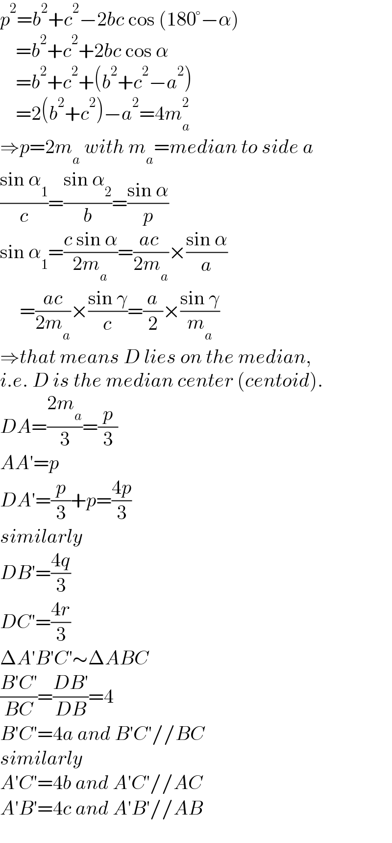 p^2 =b^2 +c^2 −2bc cos (180°−α)      =b^2 +c^2 +2bc cos α      =b^2 +c^2 +(b^2 +c^2 −a^2 )      =2(b^2 +c^2 )−a^2 =4m_a ^2   ⇒p=2m_a  with m_a =median to side a  ((sin α_1 )/c)=((sin α_2 )/b)=((sin α)/p)  sin α_1 =((c sin α)/(2m_a ))=((ac )/(2m_a ))×((sin α)/a)       =((ac)/(2m_a ))×((sin γ)/c)=(a/2)×((sin γ)/m_a )  ⇒that means D lies on the median,  i.e. D is the median center (centoid).  DA=((2m_a )/3)=(p/3)  AA′=p  DA′=(p/3)+p=((4p)/3)  similarly  DB′=((4q)/3)  DC′=((4r)/3)  ΔA′B′C′∼ΔABC  ((B′C′)/(BC))=((DB′)/(DB))=4  B′C′=4a and B′C′//BC  similarly  A′C′=4b and A′C′//AC  A′B′=4c and A′B′//AB  