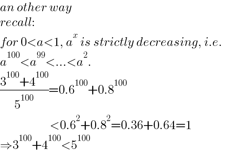 an other way  recall:   for 0<a<1, a^x  is strictly decreasing, i.e.  a^(100) <a^(99) <...<a^2 .  ((3^(100) +4^(100) )/5^(100) )=0.6^(100) +0.8^(100)                       <0.6^2 +0.8^2 =0.36+0.64=1  ⇒3^(100) +4^(100) <5^(100)   