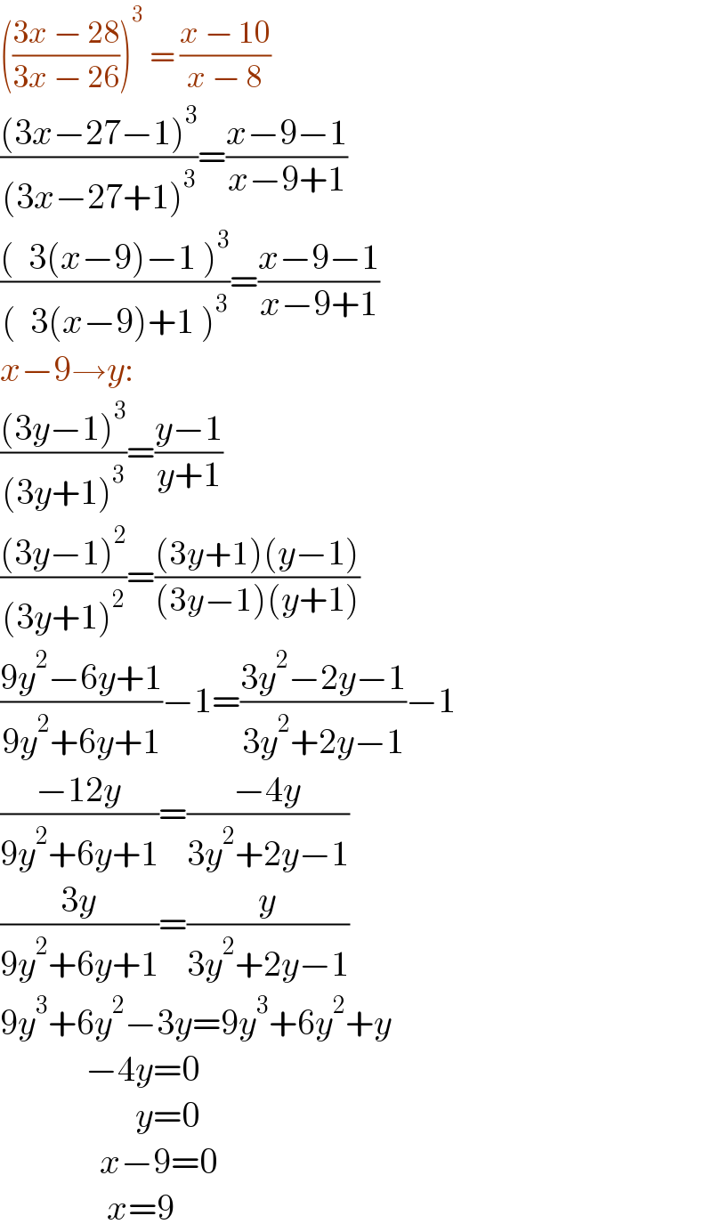 (((3x − 28)/(3x − 26)))^3  = ((x − 10)/(x − 8))  (((3x−27−1)^3 )/((3x−27+1)^3 ))=((x−9−1)/(x−9+1))  (((  3(x−9)−1 )^3 )/((  3(x−9)+1 )^3 ))=((x−9−1)/(x−9+1))  x−9→y:  (((3y−1)^3 )/((3y+1)^3 ))=((y−1)/(y+1))  (((3y−1)^2 )/((3y+1)^2 ))=(((3y+1)(y−1))/((3y−1)(y+1)))  ((9y^2 −6y+1)/(9y^2 +6y+1))−1=((3y^2 −2y−1)/(3y^2 +2y−1))−1  ((−12y)/(9y^2 +6y+1))=((−4y)/(3y^2 +2y−1))  ((3y)/(9y^2 +6y+1))=(y/(3y^2 +2y−1))  9y^3 +6y^2 −3y=9y^3 +6y^2 +y              −4y=0                     y=0                x−9=0                 x=9  