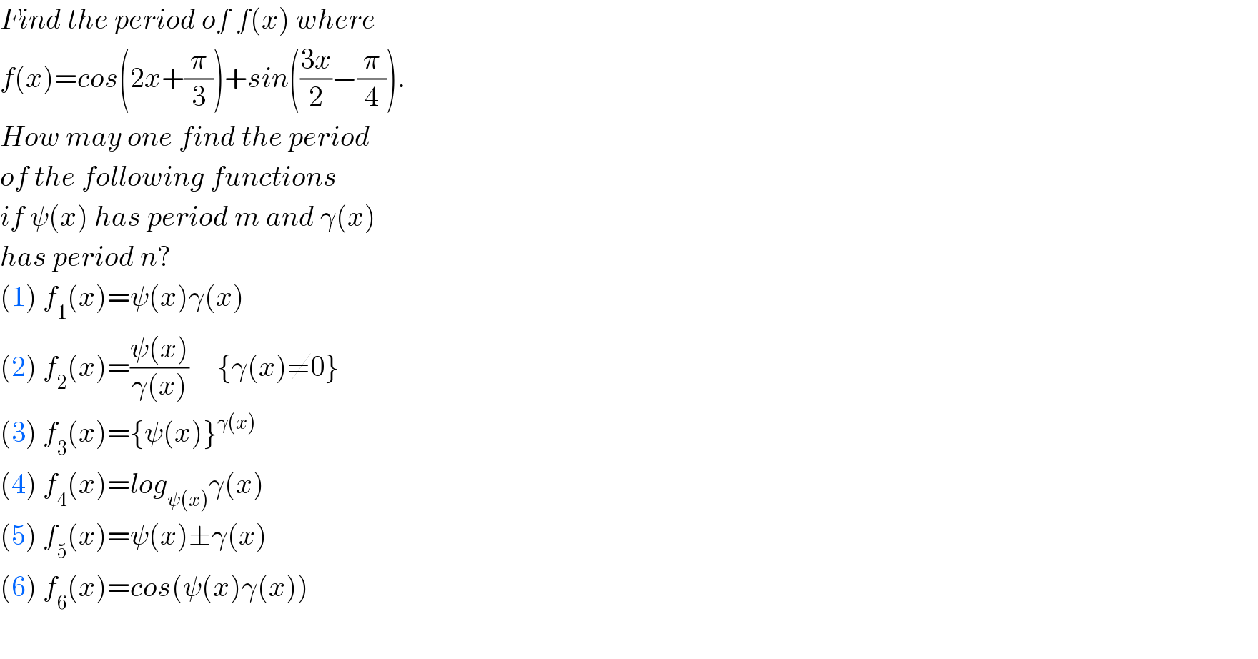 Find the period of f(x) where  f(x)=cos(2x+(π/3))+sin(((3x)/2)−(π/4)).  How may one find the period  of the following functions  if ψ(x) has period m and γ(x)  has period n?  (1) f_1 (x)=ψ(x)γ(x)  (2) f_2 (x)=((ψ(x))/(γ(x)))     {γ(x)≠0}  (3) f_3 (x)={ψ(x)}^(γ(x))   (4) f_4 (x)=log_(ψ(x)) γ(x)  (5) f_5 (x)=ψ(x)±γ(x)  (6) f_6 (x)=cos(ψ(x)γ(x))    