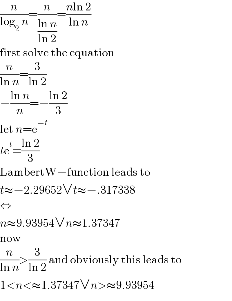 (n/(log_2  n))=(n/((ln n)/(ln 2)))=((nln 2)/(ln n))  first solve the equation  (n/(ln n))=(3/(ln 2))  −((ln n)/n)=−((ln 2)/3)  let n=e^(−t)   te^t =((ln 2)/3)  LambertW−function leads to  t≈−2.29652∨t≈−.317338  ⇔  n≈9.93954∨n≈1.37347  now  (n/(ln n))>(3/(ln 2)) and obviously this leads to  1<n<≈1.37347∨n>≈9.93954  