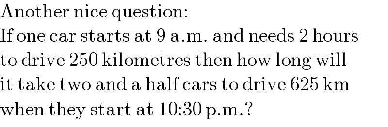 Another nice question:  If one car starts at 9 a.m. and needs 2 hours  to drive 250 kilometres then how long will  it take two and a half cars to drive 625 km  when they start at 10:30 p.m.?  