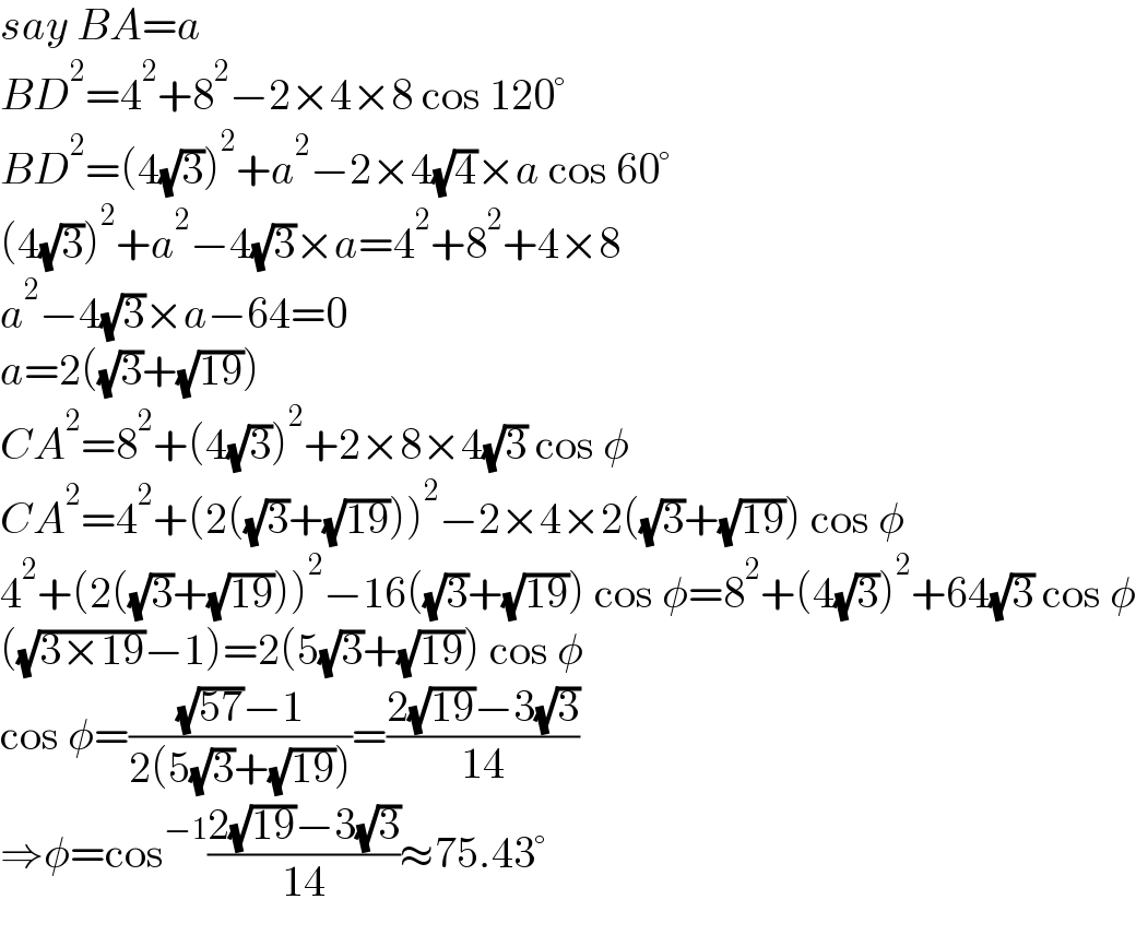 say BA=a  BD^2 =4^2 +8^2 −2×4×8 cos 120°  BD^2 =(4(√3))^2 +a^2 −2×4(√4)×a cos 60°  (4(√3))^2 +a^2 −4(√3)×a=4^2 +8^2 +4×8  a^2 −4(√3)×a−64=0  a=2((√3)+(√(19)))  CA^2 =8^2 +(4(√3))^2 +2×8×4(√3) cos φ  CA^2 =4^2 +(2((√3)+(√(19))))^2 −2×4×2((√3)+(√(19))) cos φ  4^2 +(2((√3)+(√(19))))^2 −16((√3)+(√(19))) cos φ=8^2 +(4(√3))^2 +64(√3) cos φ  ((√(3×19))−1)=2(5(√3)+(√(19))) cos φ  cos φ=(((√(57))−1)/(2(5(√3)+(√(19)))))=((2(√(19))−3(√3))/(14))  ⇒φ=cos^(−1) ((2(√(19))−3(√3))/(14))≈75.43°  