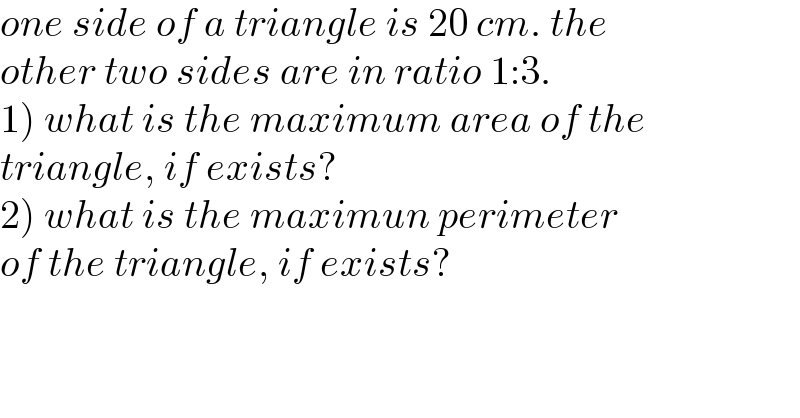 one side of a triangle is 20 cm. the  other two sides are in ratio 1:3.  1) what is the maximum area of the  triangle, if exists?  2) what is the maximun perimeter  of the triangle, if exists?  