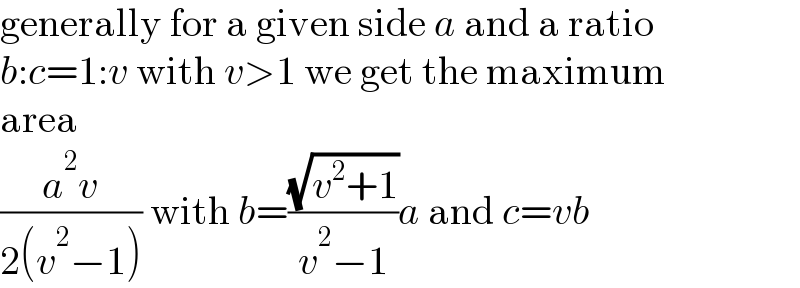 generally for a given side a and a ratio  b:c=1:v with v>1 we get the maximum  area  ((a^2 v)/(2(v^2 −1))) with b=((√(v^2 +1))/(v^2 −1))a and c=vb  