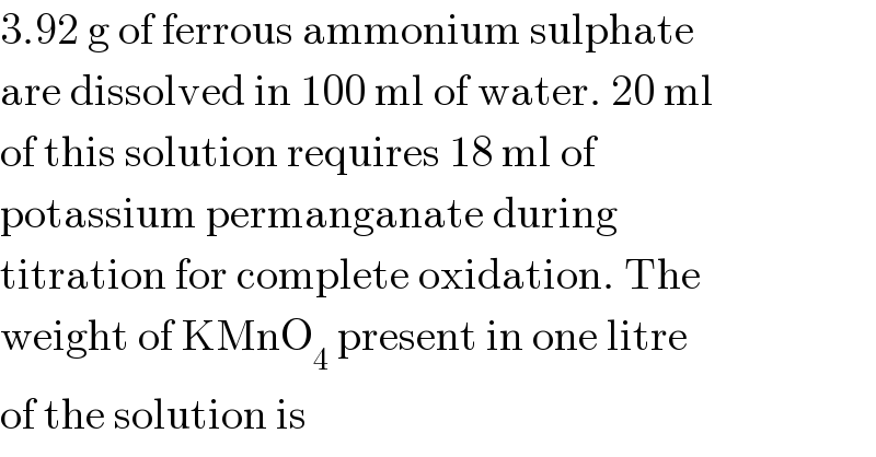 3.92 g of ferrous ammonium sulphate  are dissolved in 100 ml of water. 20 ml  of this solution requires 18 ml of  potassium permanganate during  titration for complete oxidation. The  weight of KMnO_4  present in one litre  of the solution is  