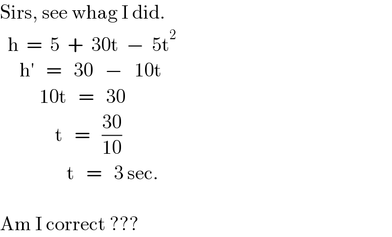 Sirs, see whag I did.    h  =  5  +  30t  −  5t^2        h′   =   30   −   10t            10t   =   30                t   =   ((30)/(10))                   t   =   3 sec.    Am I correct ???  