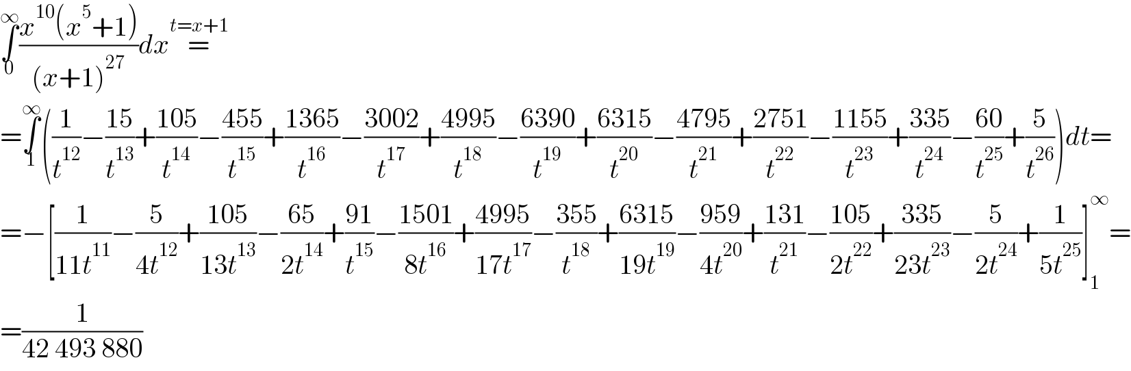 ∫_0 ^∞ ((x^(10) (x^5 +1))/((x+1)^(27) ))dx=^(t=x+1)   =∫_1 ^∞ ((1/t^(12) )−((15)/t^(13) )+((105)/t^(14) )−((455)/t^(15) )+((1365)/t^(16) )−((3002)/t^(17) )+((4995)/t^(18) )−((6390)/t^(19) )+((6315)/t^(20) )−((4795)/t^(21) )+((2751)/t^(22) )−((1155)/t^(23) )+((335)/t^(24) )−((60)/t^(25) )+(5/t^(26) ))dt=  =−[(1/(11t^(11) ))−(5/(4t^(12) ))+((105)/(13t^(13) ))−((65)/(2t^(14) ))+((91)/t^(15) )−((1501)/(8t^(16) ))+((4995)/(17t^(17) ))−((355)/t^(18) )+((6315)/(19t^(19) ))−((959)/(4t^(20) ))+((131)/t^(21) )−((105)/(2t^(22) ))+((335)/(23t^(23) ))−(5/(2t^(24) ))+(1/(5t^(25) ))]_1 ^∞ =  =(1/(42 493 880))  