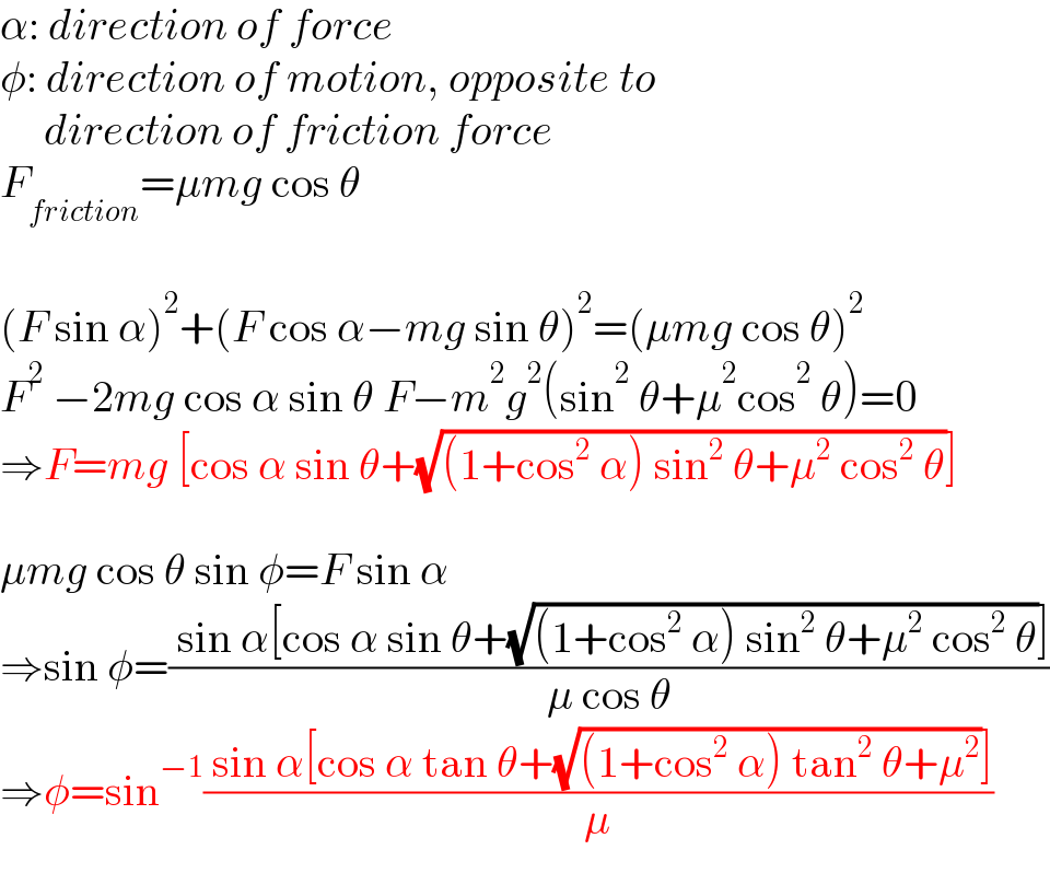 α: direction of force  φ: direction of motion, opposite to       direction of friction force  F_(friction) =μmg cos θ    (F sin α)^2 +(F cos α−mg sin θ)^2 =(μmg cos θ)^2   F^2  −2mg cos α sin θ F−m^2 g^2 (sin^2  θ+μ^2 cos^2  θ)=0  ⇒F=mg [cos α sin θ+(√((1+cos^2  α) sin^2  θ+μ^2  cos^2  θ))]    μmg cos θ sin φ=F sin α  ⇒sin φ=(( sin α[cos α sin θ+(√((1+cos^2  α) sin^2  θ+μ^2  cos^2  θ))])/(μ cos θ))  ⇒φ=sin^(−1) (( sin α[cos α tan θ+(√((1+cos^2  α) tan^2  θ+μ^2 ))])/μ)  