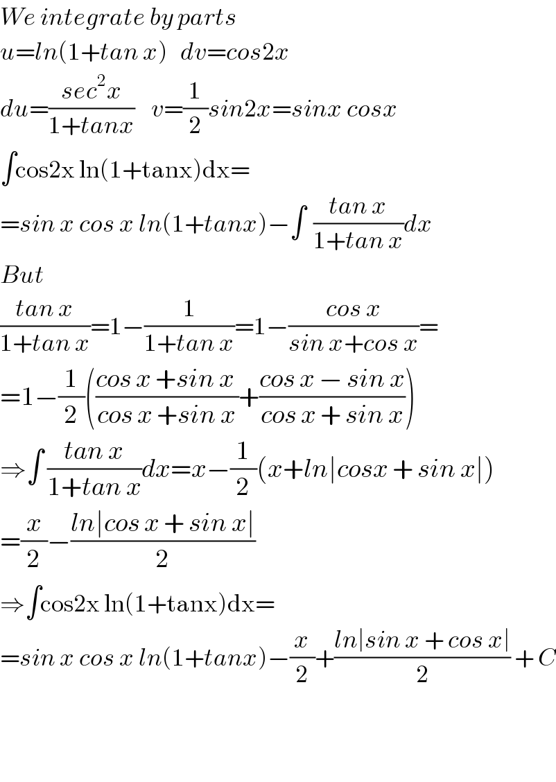 We integrate by parts  u=ln(1+tan x)   dv=cos2x  du=((sec^2 x)/(1+tanx))    v=(1/2)sin2x=sinx cosx  ∫cos2x ln(1+tanx)dx=  =sin x cos x ln(1+tanx)−∫  ((tan x)/(1+tan x))dx  But   ((tan x)/(1+tan x))=1−(1/(1+tan x))=1−((cos x)/(sin x+cos x))=  =1−(1/2)(((cos x +sin x )/(cos x +sin x))+((cos x − sin x)/(cos x + sin x)))  ⇒∫ ((tan x)/(1+tan x))dx=x−(1/2)(x+ln∣cosx + sin x∣)  =(x/2)−((ln∣cos x + sin x∣)/2)  ⇒∫cos2x ln(1+tanx)dx=  =sin x cos x ln(1+tanx)−(x/2)+((ln∣sin x + cos x∣)/2) + C      