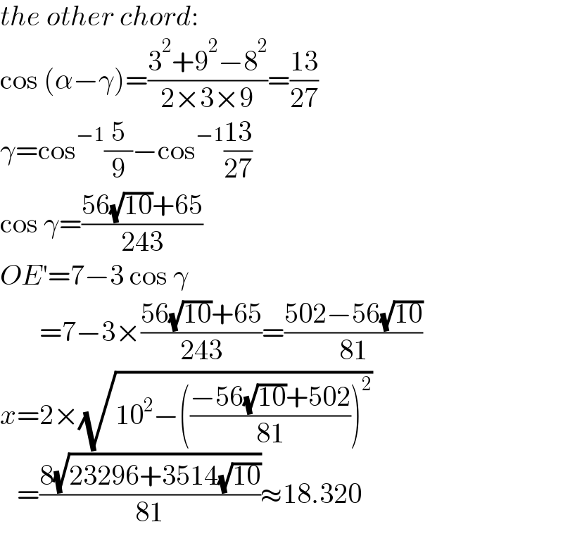 the other chord:  cos (α−γ)=((3^2 +9^2 −8^2 )/(2×3×9))=((13)/(27))  γ=cos^(−1) (5/9)−cos^(−1) ((13)/(27))  cos γ=((56(√(10))+65)/(243))  OE′=7−3 cos γ         =7−3×((56(√(10))+65)/(243))=((502−56(√(10)))/(81))  x=2×(√(10^2 −(((−56(√(10))+502)/(81)))^2 ))     =((8(√(23296+3514(√(10)))))/(81))≈18.320  