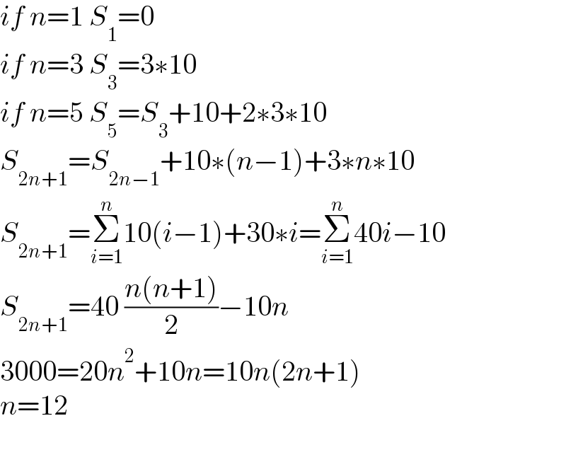 if n=1 S_1 =0  if n=3 S_3 =3∗10  if n=5 S_5 =S_3 +10+2∗3∗10  S_(2n+1) =S_(2n−1) +10∗(n−1)+3∗n∗10  S_(2n+1) =Σ_(i=1) ^n 10(i−1)+30∗i=Σ_(i=1) ^n 40i−10  S_(2n+1) =40 ((n(n+1))/2)−10n  3000=20n^2 +10n=10n(2n+1)  n=12    