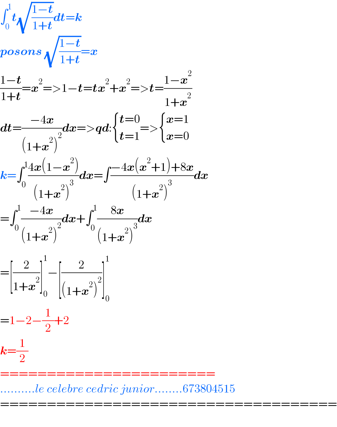 âˆ«_0 ^1 t(âˆš((1âˆ’t)/(1+t)))dt=k  posons (âˆš((1âˆ’t)/(1+t)))=x  ((1âˆ’t)/(1+t))=x^2 =>1âˆ’t=tx^2 +x^2 =>t=((1âˆ’x^2 )/(1+x^2 ))  dt=((âˆ’4x)/((1+x^2 )^2 ))dx=>qd: { ((t=0)),((t=1)) :}=> { ((x=1)),((x=0)) :}  k=âˆ«_0 ^1 ((4x(1âˆ’x^2 ))/((1+x^2 )^3 ))dx=âˆ«((âˆ’4x(x^2 +1)+8x)/((1+x^2 )^3 ))dx  =âˆ«_0 ^1 ((âˆ’4x)/((1+x^2 )^2 _ ))dx+âˆ«_0 ^1 ((8x)/((1+x^2 )^3 ))dx  =[(2/(1+x^2 ))]_0 ^1 âˆ’[(2/((1+x^2 )^2 ))]_0 ^1   =1âˆ’2âˆ’(1/2)+2  k=(1/2)  =======================  ..........le celebre cedric junior........673804515  ====================================    