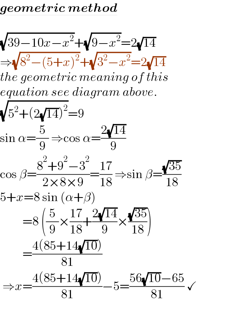 geometric method    (√(39−10x−x^2 ))+(√(9−x^2 ))=2(√(14))  ⇒(√(8^2 −(5+x)^2 ))+(√(3^2 −x^2 ))=2(√(14))  the geometric meaning of this  equation see diagram above.  (√(5^2 +(2(√(14)))^2 ))=9  sin α=(5/9) ⇒cos α=((2(√(14)))/9)  cos β=((8^2 +9^2 −3^2 )/(2×8×9))=((17)/(18)) ⇒sin β=((√(35))/(18))  5+x=8 sin (α+β)           =8 ((5/9)×((17)/(18))+((2(√(14)))/9)×((√(35))/(18)))           =((4(85+14(√(10))))/(81))   ⇒x=((4(85+14(√(10))))/(81))−5=((56(√(10))−65)/(81)) ✓  