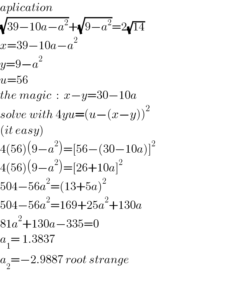 aplication  (√(39−10a−a^2 ))+(√(9−a^2 ))=2(√(14))  x=39−10a−a^2   y=9−a^2   u=56  the magic  :  x−y=30−10a  solve with 4yu=(u−(x−y))^2   (it easy)  4(56)(9−a^2 )=[56−(30−10a)]^2   4(56)(9−a^2 )=[26+10a]^2   504−56a^2 =(13+5a)^2   504−56a^2 =169+25a^2 +130a  81a^2 +130a−335=0  a_1 = 1.3837  a_2 =−2.9887 root strange      