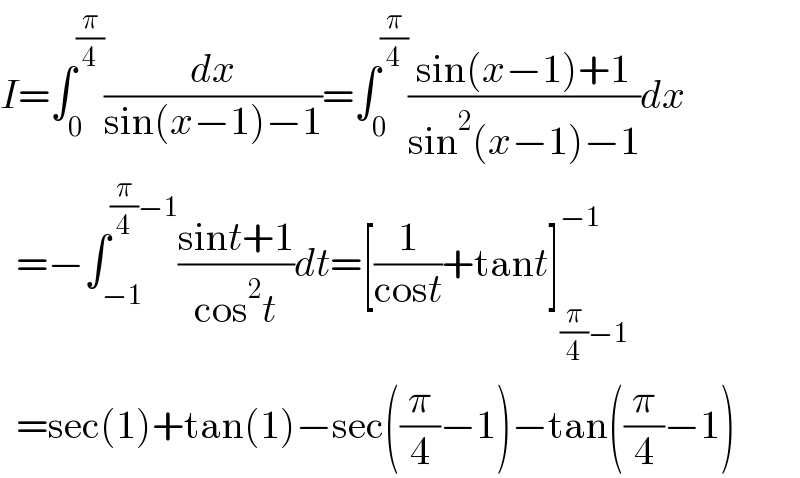 I=∫_0 ^(π/4) (dx/(sin(x−1)−1))=∫_0 ^(π/4) ((sin(x−1)+1)/(sin^2 (x−1)−1))dx    =−∫_(−1) ^((π/4)−1) ((sint+1)/(cos^2 t))dt=[(1/(cost))+tant]_((π/4)−1) ^(−1)     =sec(1)+tan(1)−sec((π/4)−1)−tan((π/4)−1)  