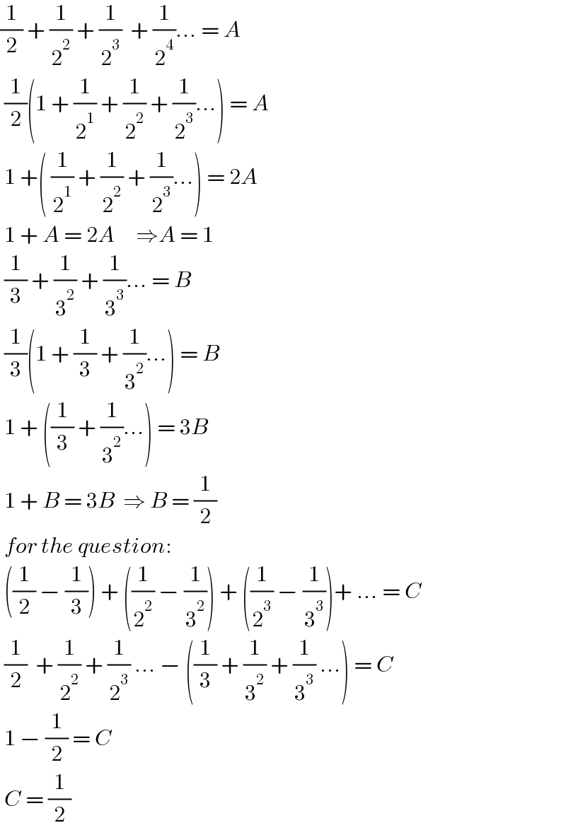 (1/2) + (1/2^2 ) + (1/2^3 )  + (1/2^4 )... = A   (1/2)(1 + (1/2^1 ) + (1/2^2 ) + (1/2^3 )...) = A   1 +( (1/2^1 ) + (1/2^2 ) + (1/2^3 )...) = 2A   1 + A = 2A     ⇒A = 1   (1/3) + (1/3^2 ) + (1/3^3 )... = B   (1/3)(1 + (1/3) + (1/3^2 )...) = B   1 + ((1/3) + (1/3^2 )...) = 3B   1 + B = 3B  ⇒ B = (1/2)   for the question:   ((1/2) − (1/3)) + ((1/2^2 ) − (1/3^2 )) + ((1/2^3 ) − (1/3^3 ))+ ... = C   (1/2)  + (1/2^2 ) + (1/2^3 ) ... − ((1/3) + (1/3^2 ) + (1/3^3 ) ...) = C   1 − (1/2) = C   C = (1/2)  