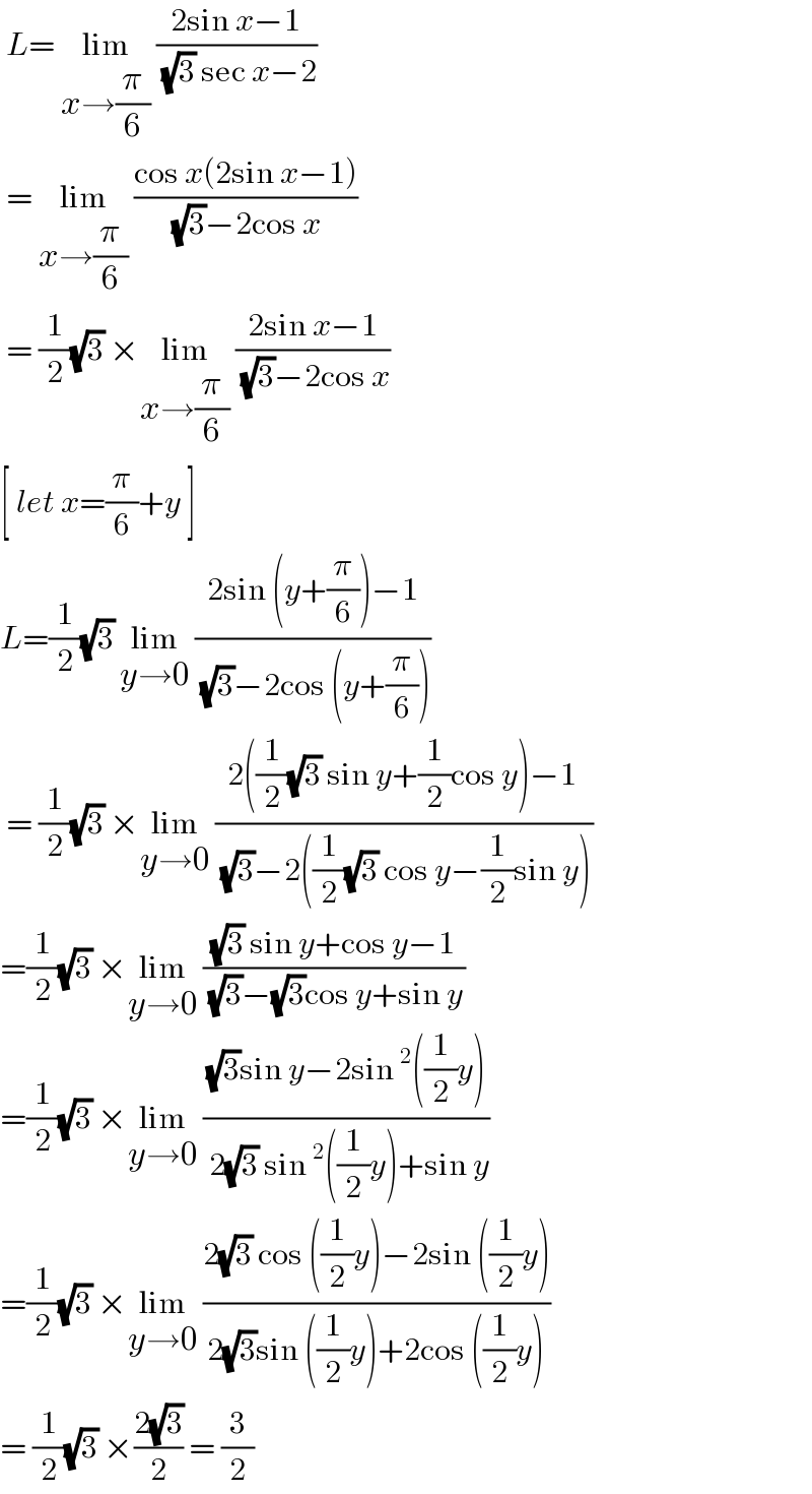  L= lim_(x→(π/6))  ((2sin x−1)/( (√3) sec x−2))   = lim_(x→(π/6))  ((cos x(2sin x−1))/( (√3)−2cos x))   = (1/2)(√3) ×lim_(x→(π/6))  ((2sin x−1)/( (√3)−2cos x))  [ let x=(π/6)+y ]  L=(1/2)(√3) lim_(y→0)  ((2sin (y+(π/6))−1)/( (√3)−2cos (y+(π/6))))   = (1/2)(√3) ×lim_(y→0)  ((2((1/( 2 ))(√3) sin y+(1/2)cos y)−1)/( (√3)−2((1/2)(√3) cos y−(1/2)sin y)))  =(1/2)(√3) ×lim_(y→0)  (((√3) sin y+cos y−1)/( (√3)−(√3)cos y+sin y))  =(1/2)(√3) ×lim_(y→0)  (((√3)sin y−2sin^2 ((1/2)y))/( 2(√3) sin^2 ((1/2)y)+sin y))  =(1/2)(√3) ×lim_(y→0)  ((2(√3) cos ((1/2)y)−2sin ((1/2)y))/(2(√3)sin ((1/2)y)+2cos ((1/2)y)))   = (1/2)(√3) ×((2(√3))/2) = (3/2)  