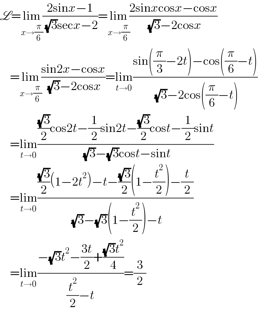 L=lim_(x→(π/6)) ((2sinx−1)/( (√3)secx−2))=lim_(x→(π/6)) ((2sinxcosx−cosx)/( (√3)−2cosx))      =lim_(x→(π/6)) ((sin2x−cosx)/( (√3)−2cosx))=lim_(t→0) ((sin((π/3)−2t)−cos((π/6)−t))/( (√3)−2cos((π/6)−t)))      =lim_(t→0) ((((√3)/2)cos2t−(1/2)sin2t−((√3)/2)cost−(1/2)sint)/( (√3)−(√3)cost−sint))      =lim_(t→0) ((((√3)/2)(1−2t^2 )−t−((√3)/2)(1−(t^2 /2))−(t/2))/( (√3)−(√3)(1−(t^2 /2))−t))      =lim_(t→0) ((−(√3)t^2 −((3t)/2)+(((√3)t^2 )/4))/((t^2 /2)−t))=(3/2)  