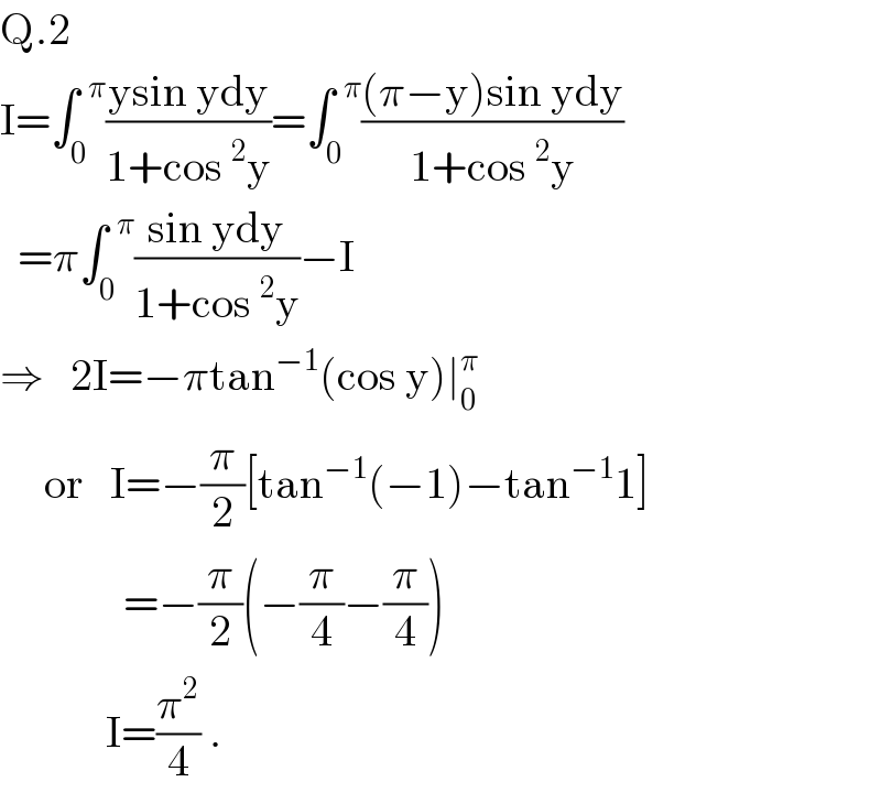 Q.2  I=∫_0 ^(  π) ((ysin ydy)/(1+cos^2 y))=∫_0 ^(  π) (((π−y)sin ydy)/(1+cos^2 y))    =π∫_0 ^(  π) ((sin ydy)/(1+cos^2 y))−I  ⇒   2I=−πtan^(−1) (cos y)∣_0 ^π        or   I=−(π/2)[tan^(−1) (−1)−tan^(−1) 1]                =−(π/2)(−(π/4)−(π/4))              I=(π^2 /4) .  