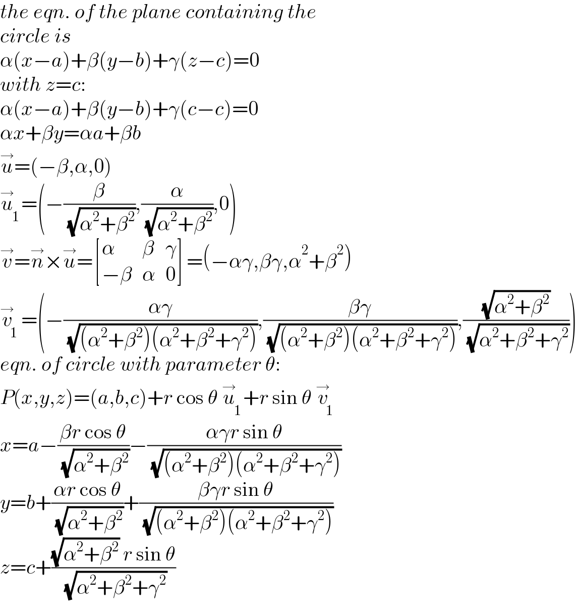 the eqn. of the plane containing the  circle is  α(x−a)+β(y−b)+γ(z−c)=0  with z=c:  α(x−a)+β(y−b)+γ(c−c)=0  αx+βy=αa+βb  u^→ =(−β,α,0)  u_1 ^→ =(−(β/( (√(α^2 +β^2 )))),(α/( (√(α^2 +β^2 )))),0)  v^→ =n^→ ×u^→ = [(α,β,γ),((−β),α,0) ]=(−αγ,βγ,α^2 +β^2 )  v_1 ^→ =(−((αγ)/( (√((α^2 +β^2 )(α^2 +β^2 +γ^2 ))))),((βγ)/( (√((α^2 +β^2 )(α^2 +β^2 +γ^2 ))))),((√(α^2 +β^2 ))/( (√(α^2 +β^2 +γ^2 )))))  eqn. of circle with parameter θ:  P(x,y,z)=(a,b,c)+r cos θ u_1 ^→ +r sin θ v_1 ^→   x=a−((βr cos θ)/( (√(α^2 +β^2 ))))−((αγr sin θ)/( (√((α^2 +β^2 )(α^2 +β^2 +γ^2 )))))  y=b+((αr cos θ)/( (√(α^2 +β^2 ))))+((βγr sin θ)/( (√((α^2 +β^2 )(α^2 +β^2 +γ^2 )))))  z=c+(((√(α^2 +β^2 )) r sin θ)/( (√(α^2 +β^2 +γ^2 ))))  