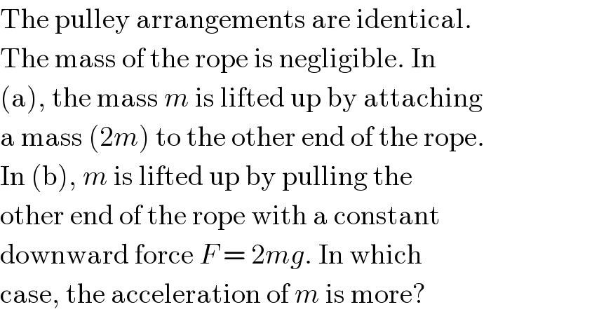 The pulley arrangements are identical.  The mass of the rope is negligible. In  (a), the mass m is lifted up by attaching  a mass (2m) to the other end of the rope.  In (b), m is lifted up by pulling the  other end of the rope with a constant  downward force F = 2mg. In which  case, the acceleration of m is more?  