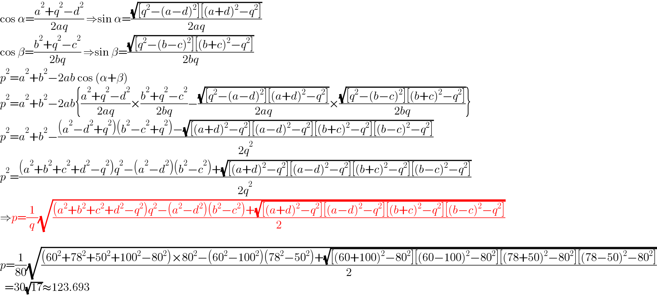 cos α=((a^2 +q^2 −d^2 )/(2aq)) ⇒sin α=((√([q^2 −(a−d)^2 ][(a+d)^2 −q^2 ]))/(2aq))  cos β=((b^2 +q^2 −c^2 )/(2bq)) ⇒sin β=((√([q^2 −(b−c)^2 ][(b+c)^2 −q^2 ]))/(2bq))  p^2 =a^2 +b^2 −2ab cos (α+β)  p^2 =a^2 +b^2 −2ab{((a^2 +q^2 −d^2 )/(2aq))×((b^2 +q^2 −c^2 )/(2bq))−((√([q^2 −(a−d)^2 ][(a+d)^2 −q^2 ]))/(2aq))×((√([q^2 −(b−c)^2 ][(b+c)^2 −q^2 ]))/(2bq))}  p^2 =a^2 +b^2 −(((a^2 −d^2 +q^2 )(b^2 −c^2 +q^2 )−(√([(a+d)^2 −q^2 ][(a−d)^2 −q^2 ][(b+c)^2 −q^2 ][(b−c)^2 −q^2 ])))/(2q^2 ))  p^2 =(((a^2 +b^2 +c^2 +d^2 −q^2 )q^2 −(a^2 −d^2 )(b^2 −c^2 )+(√([(a+d)^2 −q^2 ][(a−d)^2 −q^2 ][(b+c)^2 −q^2 ][(b−c)^2 −q^2 ])))/(2q^2 ))  ⇒p=(1/q)(√(((a^2 +b^2 +c^2 +d^2 −q^2 )q^2 −(a^2 −d^2 )(b^2 −c^2 )+(√([(a+d)^2 −q^2 ][(a−d)^2 −q^2 ][(b+c)^2 −q^2 ][(b−c)^2 −q^2 ])))/2))    p=(1/(80))(√(((60^2 +78^2 +50^2 +100^2 −80^2 )×80^2 −(60^2 −100^2 )(78^2 −50^2 )+(√([(60+100)^2 −80^2 ][(60−100)^2 −80^2 ][(78+50)^2 −80^2 ][(78−50)^2 −80^2 ])))/2))    =30(√(17))≈123.693  