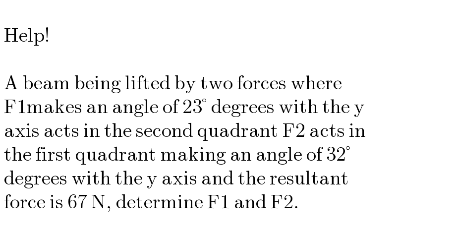     Help!      A beam being lifted by two forces where    F1makes an angle of 23° degrees with the y   axis acts in the second quadrant F2 acts in   the first quadrant making an angle of 32°   degrees with the y axis and the resultant   force is 67 N, determine F1 and F2.     