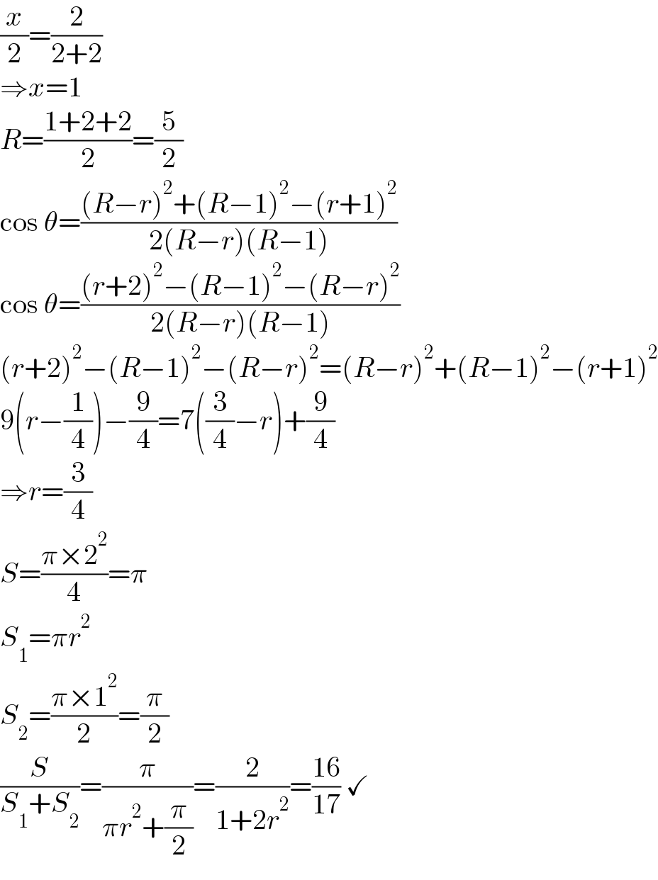 (x/2)=(2/(2+2))  ⇒x=1  R=((1+2+2)/2)=(5/2)  cos θ=(((R−r)^2 +(R−1)^2 −(r+1)^2 )/(2(R−r)(R−1)))  cos θ=(((r+2)^2 −(R−1)^2 −(R−r)^2 )/(2(R−r)(R−1)))  (r+2)^2 −(R−1)^2 −(R−r)^2 =(R−r)^2 +(R−1)^2 −(r+1)^2   9(r−(1/4))−(9/4)=7((3/4)−r)+(9/4)  ⇒r=(3/4)  S=((π×2^2 )/4)=π  S_1 =πr^2   S_2 =((π×1^2 )/2)=(π/2)  (S/(S_1 +S_2 ))=(π/(πr^2 +(π/2)))=(2/(1+2r^2 ))=((16)/(17)) ✓  