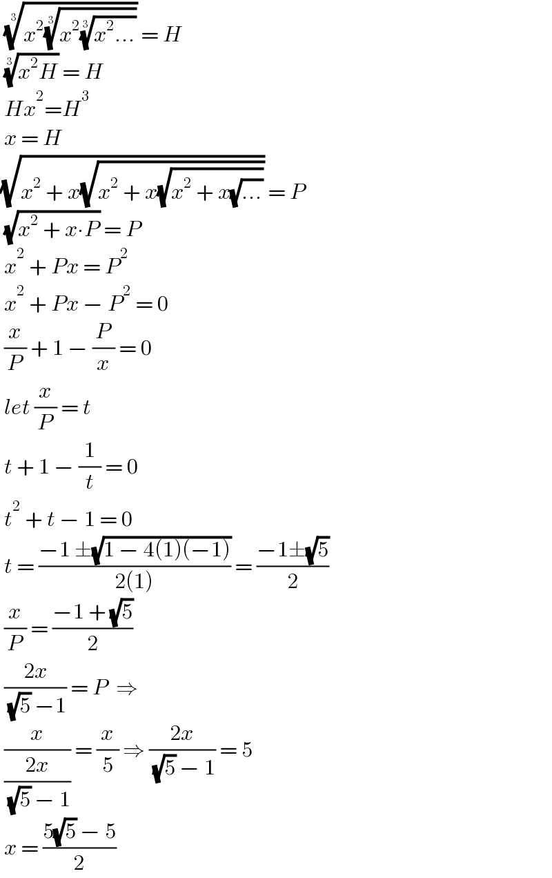  ((x^2 ((x^2 ((x^2 ...))^(1/3) ))^(1/3) ))^(1/3)  = H   ((x^2 H))^(1/3)  = H   Hx^2 =H^3    x = H  (√(x^2  + x(√(x^2  + x(√(x^2  + x(√(...)))))))) = P   (√(x^2  + x∙P)) = P   x^2  + Px = P^2    x^2  + Px − P^2  = 0   (x/P) + 1 − (P/x) = 0   let (x/P) = t   t + 1 − (1/t) = 0   t^2  + t − 1 = 0   t = ((−1 ±(√(1 − 4(1)(−1))))/(2(1))) = ((−1±(√5))/2)    (x/P) = ((−1 + (√5))/2)   ((2x)/( (√5) −1)) = P  ⇒    (x/((2x)/( (√5) − 1))) = (x/5) ⇒ ((2x)/( (√5) − 1)) = 5   x = ((5(√5) − 5)/2)  