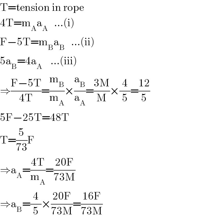 T=tension in rope  4T=m_A a_A    ...(i)  F−5T=m_B a_B    ...(ii)  5a_B =4a_A     ...(iii)  ⇒((F−5T)/(4T))=(m_B /m_A )×(a_B /a_A )=((3M)/M)×(4/5)=((12)/5)  5F−25T=48T  T=(5/(73))F  ⇒a_A =((4T)/m_A )=((20F)/(73M))  ⇒a_B =(4/5)×((20F)/(73M))=((16F)/(73M))  