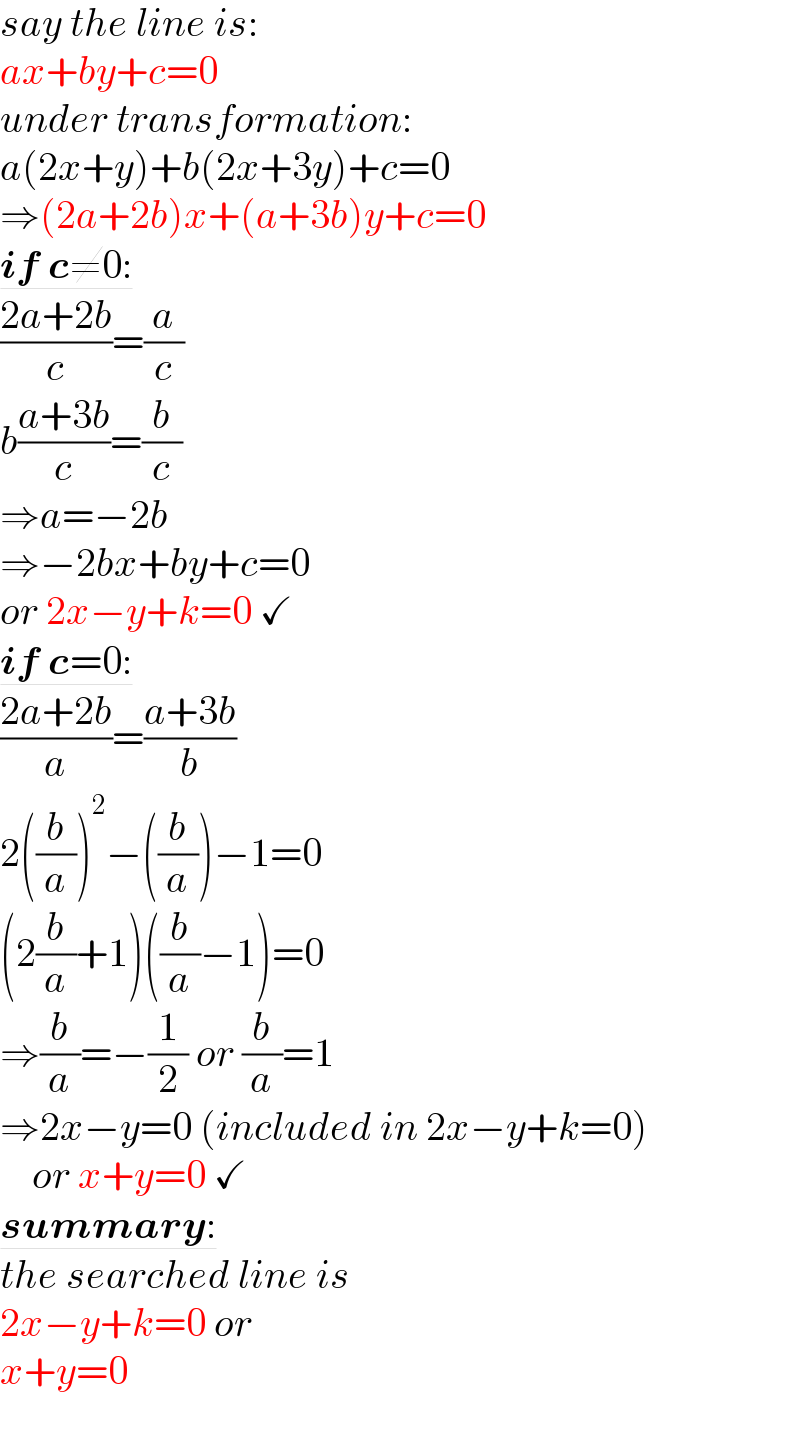 say the line is:  ax+by+c=0  under transformation:  a(2x+y)+b(2x+3y)+c=0  ⇒(2a+2b)x+(a+3b)y+c=0  if c≠0:  ((2a+2b)/c)=(a/c)  b((a+3b)/c)=(b/c)  ⇒a=−2b  ⇒−2bx+by+c=0  or 2x−y+k=0 ✓  if c=0:  ((2a+2b)/a)=((a+3b)/b)  2((b/a))^2 −((b/a))−1=0  (2(b/a)+1)((b/a)−1)=0  ⇒(b/a)=−(1/2) or (b/a)=1  ⇒2x−y=0 (included in 2x−y+k=0)       or x+y=0 ✓  summary:  the searched line is  2x−y+k=0 or  x+y=0  