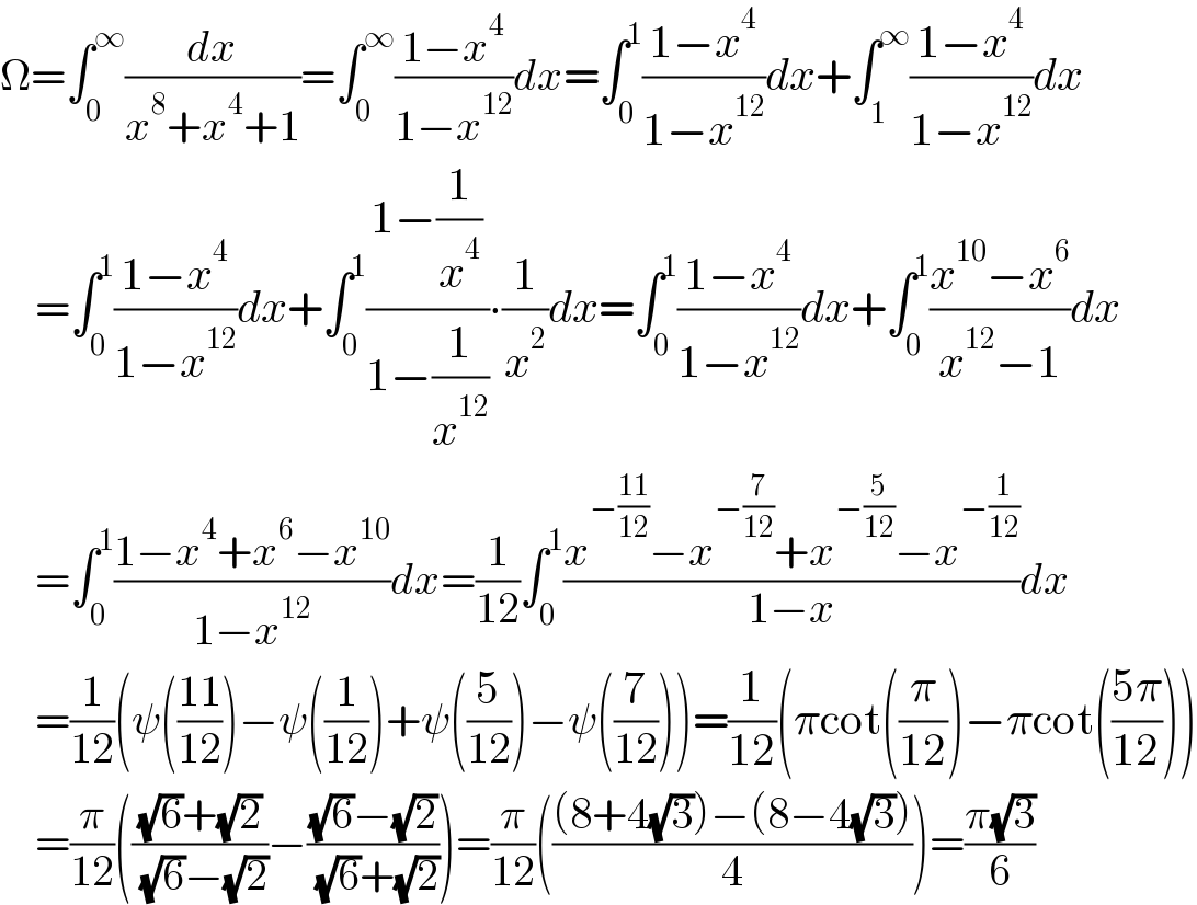 Ω=∫_0 ^∞ (dx/(x^8 +x^4 +1))=∫_0 ^∞ ((1−x^4 )/(1−x^(12) ))dx=∫_0 ^1 ((1−x^4 )/(1−x^(12) ))dx+∫_1 ^∞ ((1−x^4 )/(1−x^(12) ))dx      =∫_0 ^1 ((1−x^4 )/(1−x^(12) ))dx+∫_0 ^1 ((1−(1/x^4 ))/(1−(1/x^(12) )))∙(1/x^2 )dx=∫_0 ^1 ((1−x^4 )/(1−x^(12) ))dx+∫_0 ^1 ((x^(10) −x^6 )/(x^(12) −1))dx      =∫_0 ^1 ((1−x^4 +x^6 −x^(10) )/(1−x^(12) ))dx=(1/(12))∫_0 ^1 ((x^(−((11)/(12))) −x^(−(7/(12))) +x^(−(5/(12))) −x^(−(1/(12))) )/(1−x))dx      =(1/(12))(ψ(((11)/(12)))−ψ((1/(12)))+ψ((5/(12)))−ψ((7/(12))))=(1/(12))(πcot((π/(12)))−πcot(((5π)/(12))))      =(π/(12))((((√6)+(√2))/( (√6)−(√2)))−(((√6)−(√2))/( (√6)+(√2))))=(π/(12))((((8+4(√3))−(8−4(√3)))/4))=((π(√3))/6)  