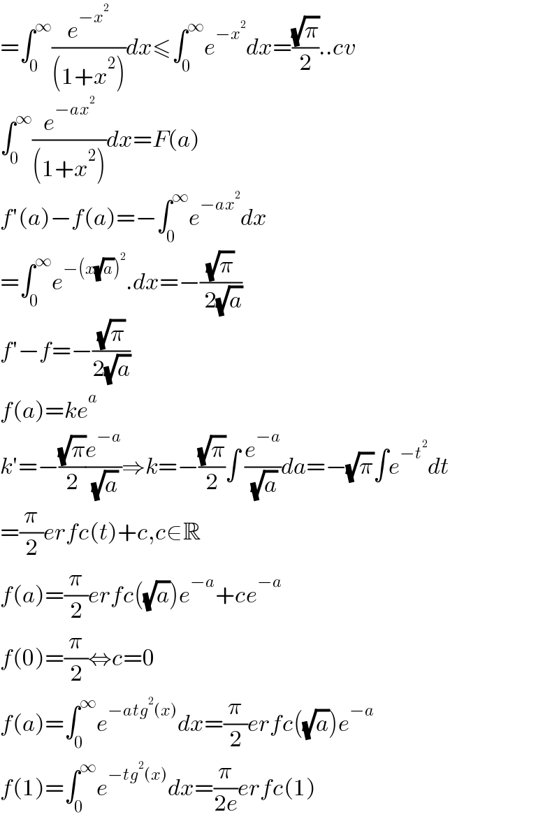 =∫_0 ^∞ (e^(−x^2 ) /((1+x^2 )))dx≤∫_0 ^∞ e^(−x^2 ) dx=((√π)/2)..cv  ∫_0 ^∞ (e^(−ax^2 ) /((1+x^2 )))dx=F(a)  f′(a)−f(a)=−∫_0 ^∞ e^(−ax^2 ) dx  =∫_0 ^∞ e^(−(x(√a))^2 ) .dx=−((√π)/( 2(√a)))  f′−f=−((√π)/(2(√a)))  f(a)=ke^a   k′=−((√π)/2)(e^(−a) /( (√a)))⇒k=−((√π)/2)∫ (e^(−a) /( (√a)))da=−(√π)∫e^(−t^2 ) dt  =(π/2)erfc(t)+c,c∈R  f(a)=(π/2)erfc((√a))e^(−a) +ce^(−a)   f(0)=(π/2)⇔c=0  f(a)=∫_0 ^∞ e^(−atg^2 (x)) dx=(π/2)erfc((√a))e^(−a)   f(1)=∫_0 ^∞ e^(−tg^2 (x)) dx=(π/(2e))erfc(1)  