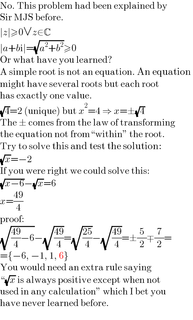 No. This problem had been explained by  Sir MJS before.  ∣z∣≥0∨z∈C  ∣a+bi∣=(√(a^2 +b^2 ))≥0  Or what have you learned?  A simple root is not an equation. An equation  might have several roots but each root  has exactly one value.  (√4)=2 (unique) but x^2 =4 ⇒ x=±(√4)  The ± comes from the law of transforming  the equation not from“within” the root.  Try to solve this and test the solution:  (√x)=−2  If you were right we could solve this:  (√(x−6))−(√x)=6  x=((49)/4)  proof:  (√(((49)/4)−6))−(√((49)/4))=(√((25)/4))−(√((49)/4))=±(5/2)∓(7/2)=  ={−6, −1, 1, 6}  You would need an extra rule saying  “(√x) is always positive except when not  used in any calculation” which I bet you  have never learned before.  