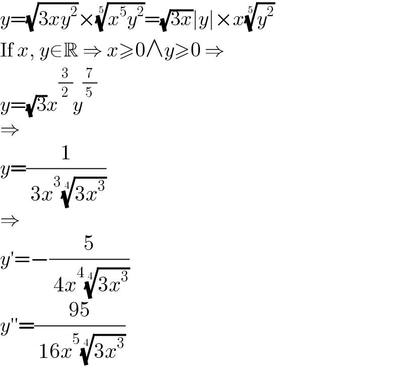 y=(√(3xy^2 ))×((x^5 y^2 ))^(1/5) =(√(3x))∣y∣×x(y^2 )^(1/5)   If x, y∈R ⇒ x≥0∧y≥0 ⇒  y=(√3)x^(3/2) y^(7/5)   ⇒  y=(1/( 3x^3 ((3x^3 ))^(1/4) ))  ⇒  y′=−(5/( 4x^4 ((3x^3 ))^(1/4) ))  y′′=((95)/( 16x^5 ((3x^3 ))^(1/4) ))  